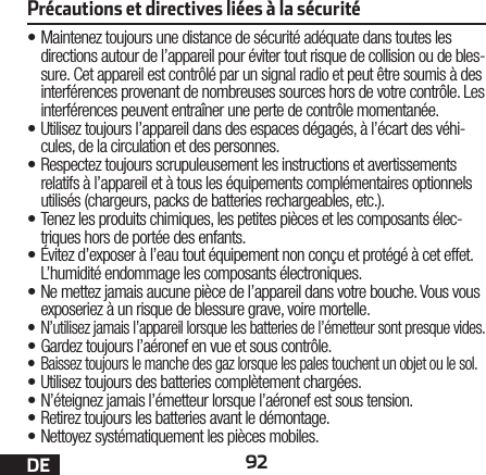 92DE•Maintenez toujours une distance de sécurité adéquate dans toutes les directions autour de l’appareil pour éviter tout risque de collision ou de bles-sure. Cet appareil est contrôlé par un signal radio et peut être soumis à des interférences provenant de nombreuses sources hors de votre contrôle. Les interférences peuvent entraîner une perte de contrôle momentanée.•Utilisez toujours l’appareil dans des espaces dégagés, à l’écart des véhi-cules, de la circulation et des personnes.•Respectez toujours scrupuleusement les instructions et avertissements relatifs à l’appareil et à tous les équipements complémentaires optionnels utilisés (chargeurs, packs de batteries rechargeables, etc.).•Tenez les produits chimiques, les petites pièces et les composants élec-triques hors de portée des enfants.• Évitez d’exposer à l’eau tout équipement non conçu et protégé à cet effet. L’humidité endommage les composants électroniques.• Ne mettez jamais aucune pièce de l’appareil dans votre bouche. Vous vous exposeriez à un risque de blessure grave, voire mortelle.•  N’utilisez jamais l’appareil lorsque les batteries de l’émetteur sont presque vides.• Gardez toujours l’aéronef en vue et sous contrôle.• Baissez toujours le manche des gaz lorsque les pales touchent un objet ou le sol.• Utilisez toujours des batteries complètement chargées.• N’éteignez jamais l’émetteur lorsque l’aéronef est soustension.• Retirez toujours les batteries avant le démontage.• Nettoyez systématiquement les pièces mobiles.Précautions et directives liées à la sécurité