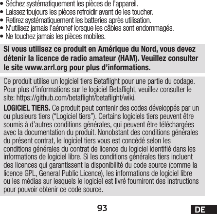 93 DESi vous utilisez ce produit en Amérique du Nord, vous devez détenir la licence de radio amateur (HAM). Veuillez consulter le site www.arrl.org pour plus d’informations.• Séchez systématiquement les pièces de l’appareil.• Laissez toujours les pièces refroidir avant de les toucher.• Retirez systématiquement les batteries après utilisation.• N’utilisez jamais l’aéronef lorsque les câbles sontendommagés.• Ne touchez jamais les pièces mobiles.Ce produit utilise un logiciel tiers Betaight pour une partie du codage. Pour plus d’informations sur le logiciel Betaight, veuillez consulter le site: https://github.com/betaight/betaight/wiki.LOGICIEL TIERS. Ce produit peut contenir des codes développés par un ou plusieurs tiers (“Logiciel tiers”). Certains logiciels tiers peuvent être soumis à d’autres conditions générales, qui peuvent être téléchargées avec la documentation du produit. Nonobstant des conditions générales du présent contrat, le logiciel tiers vous est concédé selon les conditions générales du contrat de licence du logiciel identié dans les informations de logiciel libre. Si les conditions générales tiers incluent des licences qui garantissent la disponibilité du code source (comme la licence GPL, General Public Licence), les informations de logiciel libre ou les médias sur lesquels le logiciel est livré fourniront des instructions pour pouvoir obtenir ce code source.