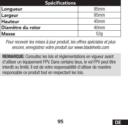 95 DELongueur 95mmLargeur 95mmHauteur 45mmDiamètre du rotor 40mmMasse 52gSpécificationsPour recevoir les mises à jour produit, les offres spéciales et plus encore, enregistrez votre produit sur www.bladehelis.comREMARQUE: Consultez les lois et réglementations en vigueur avant d’utiliser un équipement FPV. Dans certains lieux, le vol FPV peut être interdit ou limité. Il est de votre responsabilité d’utiliser de manière responsable ce produit tout en respectant les lois.