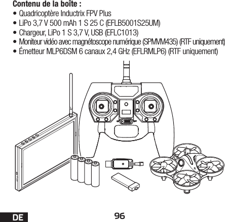 96DEContenu de la boîte:•Quadricoptère Inductrix FPV Plus•LiPo 3,7 V 500 mAh 1 S 25 C (EFLB5001S25UM)•Chargeur, LiPo 1 S 3,7 V, USB (EFLC1013)• Moniteur vidéo avec magnétoscope numérique (SPMVM435) (RTF uniquement)•Émetteur MLP6DSM 6 canaux 2,4 GHz (EFLRMLP6) (RTF uniquement)
