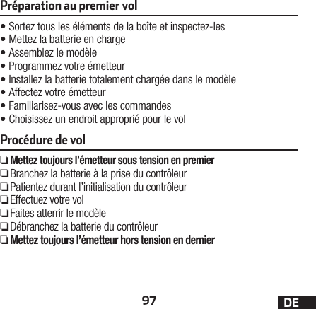 97 DEPréparation au premier vol•Sortez tous les éléments de la boîte et inspectez-les•Mettez la batterie en charge•Assemblez le modèle•Programmez votre émetteur•Installez la batterie totalement chargée dans le modèle•Affectez votre émetteur•Familiarisez-vous avec les commandes•Choisissez un endroit approprié pour le volProcédure de vol ❏Mettez toujours l’émetteur sous tension en premier ❏ Branchez la batterie à la prise du contrôleur ❏ Patientez durant l’initialisation du contrôleur ❏Effectuez votre vol ❏Faites atterrir le modèle ❏ Débranchez la batterie du contrôleur ❏Mettez toujours l’émetteur hors tension en dernier