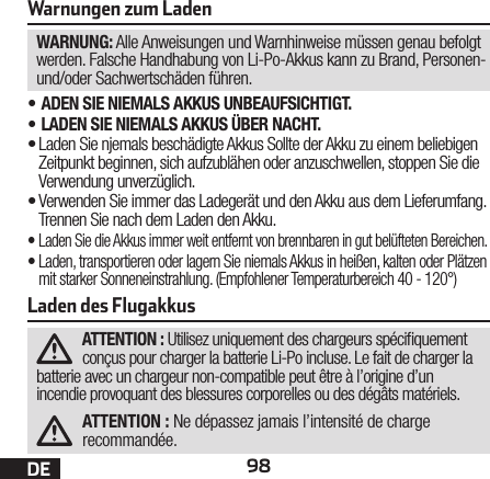 98DEWarnungen zum LadenWARNUNG: Alle Anweisungen und Warnhinweise müssen genau befolgt werden. Falsche Handhabung von Li-Po-Akkus kann zu Brand, Personen- und/oder Sachwertschäden führen.•ADEN SIE NIEMALS AKKUS UNBEAUFSICHTIGT.•LADEN SIE NIEMALS AKKUS ÜBER NACHT.•Laden Sie njemals beschädigte Akkus Sollte der Akku zu einem beliebigen Zeitpunkt beginnen, sich aufzublähen oder anzuschwellen, stoppen Sie die Verwendung unverzüglich.•Verwenden Sie immer das Ladegerät und den Akku aus dem Lieferumfang. Trennen Sie nach dem Laden den Akku.•Laden Sie die Akkus immer weit entfernt von brennbaren in gut belüfteten Bereichen.•Laden, transportieren oder lagern Sie niemals Akkus in heißen, kalten oder Plätzen mit starker Sonneneinstrahlung. (Empfohlener Temperaturbereich 40 - 120°)Laden des FlugakkusATTENTION : Utilisez uniquement des chargeurs spéciquement conçus pour charger la batterie Li-Po incluse. Le fait de charger la batterie avec un chargeur non-compatible peut être à l’origine d’un incendie provoquant des blessures corporelles ou des dégâts matériels.ATTENTION : Ne dépassez jamais l’intensité de charge recommandée.