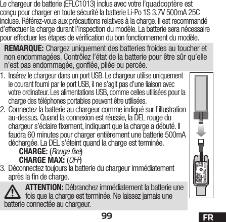 99 FRLe chargeur de batterie (EFLC1013) inclus avec votre l’quadcoptère est conçu pour charger en toute sécurité la batterie Li-Po 1S 3.7V 500mA 25C incluse. Référez-vous aux précautions relatives à la charge. Il est recommandé d’effectuer la charge durant l’inspection du modèle. La batterie sera nécessaire pour effectuer les étapes de véri cation du bon fonctionnement du modèle.REMARQUE: Chargez uniquement des batteries froides au toucher et non endommagées. Contrôlez l’état de la batterie pour être sûr qu’elle n’est pas endommagée, gon ée, pliée ou percée.1.  Insérez le chargeur dans un port USB. Le chargeur utilise uniquement le courant fourni par le port USB, il ne s’agit pas d’une liaison avec votre ordinateur. Les alimentations USB, comme celles utilisées pour la charge des téléphones portables peuvent être utilisées.2.  Connectez la batterie au chargeur comme indiqué sur l’illustration au-dessus. Quand la connexion est réussie, la DEL rouge du chargeur s’éclaire  xement, indiquant que la charge a débuté. Il faudra 60 minutes pour charger entièrement une batterie 500mA  déchargée. La DEL s’éteint quand la charge est terminée.CHARGE: (Rouge ﬁ xe)CHARGE MAX: (OFF)3.  Déconnectez toujours la batterie du chargeur immédiatement après la  n de charge.ATTENTION: Débranchez immédiatement la batterie une fois que la charge est terminée. Ne laissez jamais une batterie connectée au chargeur. USB Li-PoChargerEFLC1013SOLID RED LED–ChargingDC Input:5.0V    500mADC Output:4.2V    500mALED OFF–Charge Complete