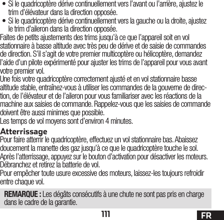 111 FR• Si le quadricoptère dérive continuellement vers l’avant ou l’arrière, ajustez le trim d’élévateur dans la direction opposée.• Si le quadricoptère dérive continuellement vers la gauche ou la droite, ajustez le trim d’aileron dans la direction opposée.Faites de petits ajustements des trims jusqu’à ce que l’appareil soit en vol stationnaire à basse altitude avec très peu de dérive et de saisie de commandes de direction. S’il s’agit de votre premier multicoptère ou hélicoptère, demandez l’aide d’un pilote expérimenté pour ajuster les trims de l’appareil pour vous avant votre premier vol.Une fois votre quadricoptère correctement ajusté et en vol stationnaire basse altitude stable, entraînez-vous à utiliser les commandes de la gouverne de direc-tion, de l’élévateur et de l’aileron pour vous familiariser avec les réactions de la machine aux saisies de commande. Rappelez-vous que les saisies de commande doivent être aussi minimes que possible.Les temps de vol moyens sont d’environ 4 minutes.AtterrissagePour faire atterrir le quadricoptère, effectuez un vol stationnaire bas. Abaissez doucement la manette des gaz jusqu’à ce que le quadricoptère touche le sol.Après l’atterrissage, appuyez sur le bouton d’activation pour désactiver les moteurs.Débranchez et retirez la batterie de vol.Pour empêcher toute usure excessive des moteurs, laissez-les toujours refroidir entre chaque vol.REMARQUE : Les dégâts consécutifs à une chute ne sont pas pris en charge dans le cadre de la garantie.