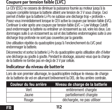 112FRCoupure par tension faible (LVC)Le CEV (ESC) ne cessera de diminuer la puissance fournie au moteur jusqu’àla coupure complète lorsque la batterie atteint une tension de 3Vsous charge. Ceci permet d’éviter que la batterie Li-Po ne subisse une décharge trop «profonde». Posez-vous immédiatement lorsque le CEV active la coupure par tension faible (LVC). Continuer àvoler après une coupure par tension faible (LVC = Low Voltage Cutoff) peut endommager la batterie ou entraîner un écrasement au sol, voire les deux. Les dommages suite àun écrasement au sol et des batteries endommagées suite àune décharge trop profonde ne sont pas couvertes par la garantie.Une utilisation répétée du quadcoptère jusqu’à l’enclenchement du LVC peut endommager la batterie.Déconnectez et sortez la batterie Li-Po du quadcoptère après utilisation an d’éviter une décharge au goutte àgoutte. Pendant le stockage, assurez-vous que la charge de la batterie ne tombe pas en-deçà de 3Vpar cellule.Indicateur du niveau de batterieLors de son premier allumage, le quadricoptère indique le niveau de charge de la batterie de vol en allumant brièvement la DEL de feu arrière centrale.Couleur du feu arrière Niveau de charge de la batterieVert entièrement chargéeJaune partiellement chargéeRouge déchargée, ne pas utiliser