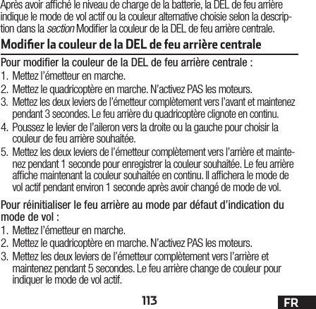 113 FRAprès avoir afché le niveau de charge de la batterie, la DEL de feu arrière indique le mode de vol actif ou la couleur alternative choisie selon la descrip-tion dans la section Modier la couleur de la DEL de feu arrière centrale.Modiﬁer la couleur de la DEL de feu arrière centrale Pour modiﬁer la couleur de la DEL de feu arrière centrale:1.  Mettez l’émetteur en marche.2.  Mettez le quadricoptère en marche. N’activez PAS les moteurs.3.  Mettez les deux leviers de l’émetteur complètement vers l’avant et maintenez pendant 3 secondes. Le feu arrière du quadricoptère clignote en continu.4.  Poussez le levier de l’aileron vers la droite ou la gauche pour choisir la couleur de feu arrière souhaitée.5.  Mettez les deux leviers de l’émetteur complètement vers l’arrière et mainte-nez pendant 1 seconde pour enregistrer la couleur souhaitée. Le feu arrière afche maintenant la couleur souhaitée en continu. Il afchera le mode de vol actif pendant environ 1 seconde après avoir changé de mode de vol.Pour réinitialiser le feu arrière au mode par défaut d’indication du mode de vol :1.  Mettez l’émetteur en marche.2.  Mettez le quadricoptère en marche. N’activez PAS les moteurs.3.  Mettez les deux leviers de l’émetteur complètement vers l’arrière et maintenez pendant 5 secondes. Le feu arrière change de couleur pour indiquer le mode de vol actif.