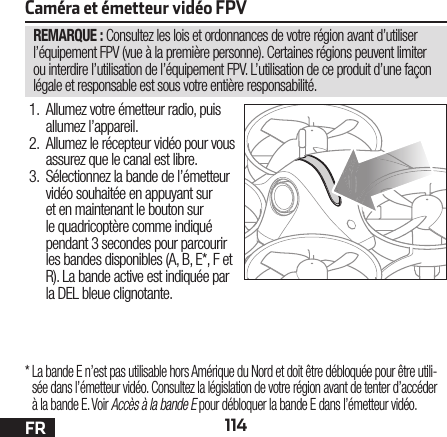 114FRREMARQUE : Consultez les lois et ordonnances de votre région avant d’utiliser l’équipement FPV (vue à la première personne). Certaines régions peuvent limiter ou interdire l’utilisation de l’équipement FPV. L’utilisation de ce produit d’une façon légale et responsable est sous votre entière responsabilité.Caméra et émetteur vidéo FPV1.  Allumez votre émetteur radio, puis allumez l’appareil.2.  Allumez le récepteur vidéo pour vous assurez que le canal est libre.3.  Sélectionnez la bande de l’émetteur vidéo souhaitée en appuyant sur et en maintenant le bouton sur le quadricoptère comme indiqué pendant 3 secondes pour parcourir les bandes disponibles (A, B, E*, F et R). La bande active est indiquée par la DEL bleue clignotante.*  La bande E n’est pas utilisable hors Amérique du Nord et doit être débloquée pour être utili-sée dans l’émetteur vidéo. Consultez la législation de votre région avant de tenter d’accéder à la bande E. Voir Accès à la bande E pour débloquer la bande E dans l’émetteur vidéo.