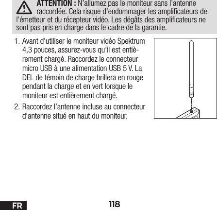 118FRATTENTION: N’allumez pas le moniteur sans l’antenne raccordée. Cela risque d’endommager les amplicateurs de l’émetteur et du récepteur vidéo. Les dégâts des amplicateurs ne sont pas pris en charge dans le cadre de la garantie.1. Avant d’utiliser le moniteur vidéo Spektrum 4,3 pouces, assurez-vous qu’il est entiè-rement chargé. Raccordez le connecteur micro USB à une alimentation USB 5 V. La DEL de témoin de charge brillera en rouge pendant la charge et en vert lorsque le moniteur est entièrement chargé.2. Raccordez l’antenne incluse au connecteur d’antenne situé en haut du moniteur.