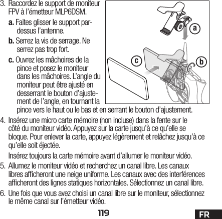 119 FRabc3.  Raccordez le support de moniteur FPV à l’émetteur MLP6DSM.a. Faites glisser le support par-dessus l’antenne.b. Serrez la vis de serrage. Ne serrez pas trop fort.c. Ouvrez les mâchoires de la pince et posez le moniteur dans les mâchoires. L’angle du moniteur peut être ajusté en desserrant le bouton d’ajuste-ment de l’angle, en tournant la pince vers le haut ou le bas et en serrant le bouton d’ajustement.4.  Insérez une micro carte mémoire (non incluse) dans la fente sur le côtédu moniteur vidéo. Appuyez sur la carte jusqu’à ce qu’elle se bloque. Pour enlever la carte, appuyez légèrement et relâchez jusqu’à ce qu’elle soit éjectée.Insérez toujours la carte mémoire avant d’allumer le moniteur vidéo.5.  Allumez le moniteur vidéo et recherchez un canal libre. Les canaux libres af cheront une neige uniforme. Les canaux avec des interférences af cheront des lignes statiques horizontales. Sélectionnez un canal libre.6.  Une fois que vous avez choisi un canal libre sur le moniteur, sélectionnez le même canal sur l’émetteur vidéo.