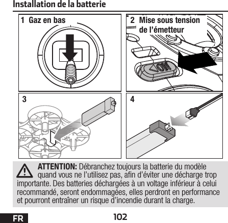 102FRInstallation de la batterie12Gaz en bas Mise sous tension de l’émetteur34ATTENTION: Débranchez toujours la batterie du modèle quand vous ne l’utilisez pas, a n d’éviter une décharge trop importante. Des batteries déchargées à un voltage inférieur à celui recommandé, seront endommagées, elles perdront en performance et pourront entraîner un risque d’incendie durant la charge.