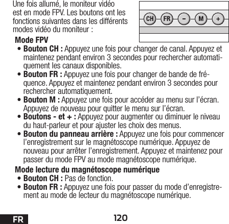 120FRUne fois allumé, le moniteur vidéo est en mode FPV. Les boutons ont les fonctions suivantes dans les différents modes vidéo du moniteur:Mode FPV •Bouton CH: Appuyez une fois pour changer de canal. Appuyez et maintenez pendant environ 3 secondes pour rechercher automati-quement les canaux disponibles.•Bouton FR: Appuyez une fois pour changer de bande de fré-quence. Appuyez et maintenez pendant environ 3 secondes pour rechercher automatiquement.•Bouton M: Appuyez une fois pour accéder au menu sur l’écran. Appuyez de nouveau pour quitter le menu sur l’écran.•Boutons - et +: Appuyez pour augmenter ou diminuer le niveau du haut-parleur et pour ajuster les choix des menus.•Bouton du panneau arrière: Appuyez une fois pour commencer l’enregistrement sur le magnétoscope numérique. Appuyez de nouveau pour arrêter l’enregistrement. Appuyez et maintenez pour passer du mode FPV au mode magnétoscope numérique.Mode lecture du magnétoscope numérique •Bouton CH: Pas de fonction.•Bouton FR: Appuyez une fois pour passer du mode d’enregistre-ment au mode de lecteur du magnétoscope numérique. 