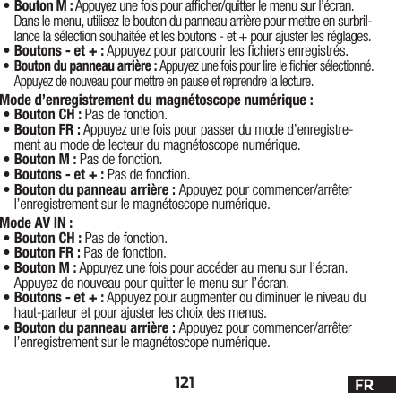 121 FR•Bouton M: Appuyez une fois pour afcher/quitter le menu sur l’écran. Dans le menu, utilisez le bouton du panneau arrière pour mettre en surbril-lance la sélection souhaitée et les boutons - et + pour ajuster les réglages.•Boutons - et +: Appuyez pour parcourir les chiers enregistrés. • Bouton du panneau arrière: Appuyez une fois pour lire le chier sélectionné. Appuyez de nouveau pour mettre en pause et reprendre la lecture.Mode d’enregistrement du magnétoscope numérique: •Bouton CH: Pas de fonction.•Bouton FR: Appuyez une fois pour passer du mode d’enregistre-ment au mode de lecteur du magnétoscope numérique. •Bouton M: Pas de fonction.•Boutons - et +: Pas de fonction.•Bouton du panneau arrière: Appuyez pour commencer/arrêter l’enregistrement sur le magnétoscope numérique.Mode AV IN:•Bouton CH: Pas de fonction.•Bouton FR: Pas de fonction.•Bouton M: Appuyez une fois pour accéder au menu sur l’écran. Appuyez de nouveau pour quitter le menu sur l’écran.•Boutons - et +: Appuyez pour augmenter ou diminuer le niveau du haut-parleur et pour ajuster les choix des menus.•Bouton du panneau arrière: Appuyez pour commencer/arrêter l’enregistrement sur le magnétoscope numérique.