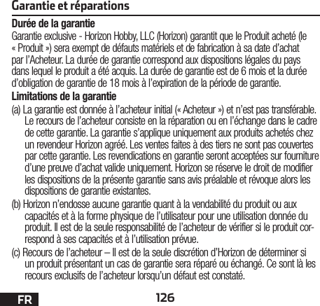 126FRGarantie et réparationsDurée de la garantieGarantie exclusive - Horizon Hobby, LLC (Horizon) garantit que le Produit acheté (le « Produit ») sera exempt de défauts matériels et de fabrication à sa date d’achat par l’Acheteur. La durée de garantie correspond aux dispositions légales du pays dans lequel le produit aété acquis. La durée de garantie est de 6 mois et la durée d’obligation de garantie de 18 mois à l’expiration de la période de garantie.Limitations de la garantie(a) La garantie est donnée à l’acheteur initial (« Acheteur ») et n’est pas transférable. Le recours de l’acheteur consiste en la réparation ou en l’échange dans le cadre de cette garantie. La garantie s’applique uniquement aux produits achetés chez un revendeur Horizon agréé. Les ventes faites à des tiers ne sont pas couvertes par cette garantie. Les revendications en garantie seront acceptées sur fourniture d’une preuve d’achat valide uniquement. Horizon se réserve le droit de modifier les dispositions de la présente garantie sans avis préalable et révoque alors les dispositions de garantie existantes.(b) Horizon n’endosse aucune garantie quant à la vendabilité du produit ou aux capacités et à la forme physique de l’utilisateur pour une utilisation donnée du produit. Il est de la seule responsabilité de l’acheteur de vérifier si le produit cor-respond à ses capacités et à l’utilisation prévue.(c) Recours de l’acheteur – Il est de la seule discrétion d’Horizon de déterminer si un produit présentant un cas de garantie sera réparé ou échangé. Ce sont là les recours exclusifs de l’acheteur lorsqu’un défaut est constaté.