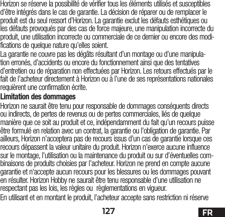 127 FRHorizon se réserve la possibilité de vérifier tous les éléments utilisés et susceptibles d’être intégrés dans le cas de garantie. La décision de réparer ou de remplacer le produit est du seul ressort d’Horizon. La garantie exclut les défauts esthétiques ou les défauts provoqués par des cas de force majeure, une manipulation incorrecte du produit, une utilisation incorrecte ou commerciale de ce dernier ou encore des modi-fications de quelque nature qu’elles soient.La garantie ne couvre pas les dégâts résultant d’un montage ou d’une manipula-tion erronés, d’accidents ou encore du fonctionnement ainsi que des tentatives d’entretien ou de réparation non effectuées par Horizon. Les retours effectués par le fait de l’acheteur directement à Horizon ou à l’une de ses représentations nationales requièrent une confirmation écrite.Limitation des dommagesHorizon ne saurait être tenu pour responsable de dommages conséquents directs ou indirects, de pertes de revenus ou de pertes commerciales, liés de quelque manière que ce soit au produit et ce, indépendamment du fait qu’un recours puisse être formulé en relation avec un contrat, la garantie ou l’obligation de garantie. Par ailleurs, Horizon n’acceptera pas de recours issus d’un cas de garantie lorsque ces recours dépassent la valeur unitaire du produit. Horizon n’exerce aucune influence sur le montage, l’utilisation ou la maintenance du produit ou sur d’éventuelles com-binaisons de produits choisies par l’acheteur. Horizon ne prend en compte aucune garantie et n‘accepte aucun recours pour les blessures ou les dommages pouvant en résulter. Horizon Hobby ne saurait être tenu responsable d’une utilisation ne respectant pas les lois, les règles ou règlementations en vigueur.En utilisant et en montant le produit, l’acheteur accepte sans restriction ni réserve 