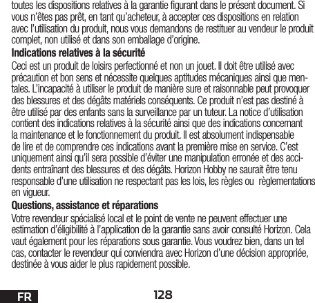 128FRtoutes les dispositions relatives à la garantie figurant dans le présent document. Si vous n’êtes pas prêt, en tant qu’acheteur, à accepter ces dispositions en relation avec l’utilisation du produit, nous vous demandons de restituer au vendeur le produit complet, non utilisé et dans son emballage d’origine.Indications relatives à la sécuritéCeci est un produit de loisirs perfectionné et non un jouet. Il doit être utilisé avec précaution et bon sens et nécessite quelques aptitudes mécaniques ainsi que men-tales. L’incapacité à utiliser le produit de manière sure et raisonnable peut provoquer des blessures et des dégâts matériels conséquents. Ce produit n’est pas destiné à être utilisé par des enfants sans la surveillance par un tuteur. La notice d’utilisation contient des indications relatives à la sécurité ainsi que des indications concernant la maintenance et le fonctionnement du produit. Il est absolument indispensable de lire et de comprendre ces indications avant la première mise en service. C’est uniquement ainsi qu’il sera possible d’éviter une manipulation erronée et des acci-dents entraînant des blessures et des dégâts. Horizon Hobby ne saurait être tenu responsable d’une utilisation ne respectant pas les lois, les règles ou règlementations en vigueur.Questions, assistance et réparationsVotre revendeur spécialisé local et le point de vente ne peuvent effectuer une estimation d’éligibilité à l’application de la garantie sans avoir consulté Horizon. Cela vaut également pour les réparations sous garantie. Vous voudrez bien, dans un tel cas, contacter le revendeur qui conviendra avec Horizon d’une décision appropriée, destinée à vous aider le plus rapidement possible.