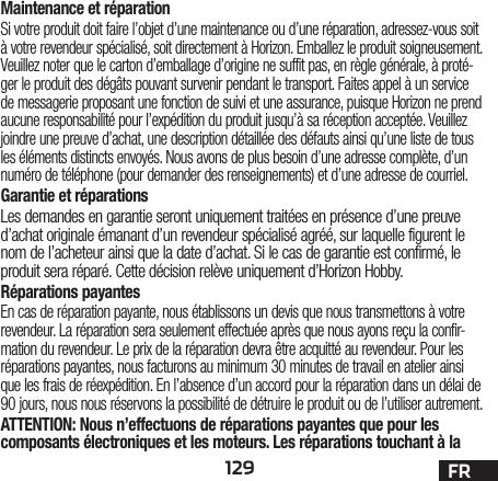 129 FRMaintenance et réparationSi votre produit doit faire l’objet d’une maintenance ou d’une réparation, adressez-vous soit à votre revendeur spécialisé, soit directement à Horizon. Emballez le produit soigneusement. Veuillez noter que le carton d’emballage d’origine ne suffit pas, en règle générale, à proté-ger le produit des dégâts pouvant survenir pendant le transport. Faites appel à un service de messagerie proposant une fonction de suivi et une assurance, puisque Horizon ne prend aucune responsabilité pour l’expédition du produit jusqu’à sa réception acceptée. Veuillez joindre une preuve d’achat, une description détaillée des défauts ainsi qu’une liste de tous les éléments distincts envoyés. Nous avons de plus besoin d’une adresse complète, d’un numéro de téléphone (pour demander des renseignements) et d’une adresse de courriel.Garantie et réparationsLes demandes en garantie seront uniquement traitées en présence d’une preuve d’achat originale émanant d’un revendeur spécialisé agréé, sur laquelle figurent le nom de l’acheteur ainsi que la date d’achat. Si le cas de garantie est confirmé, le produit sera réparé. Cette décision relève uniquement d’Horizon Hobby. Réparations payantesEn cas de réparation payante, nous établissons un devis que nous transmettons à votre revendeur. La réparation sera seulement effectuée après que nous ayons reçu la confir-mation du revendeur. Le prix de la réparation devra être acquitté au revendeur. Pour les réparations payantes, nous facturons au minimum 30 minutes de travail en atelier ainsi que les frais de réexpédition. En l’absence d’un accord pour la réparation dans un délai de 90 jours, nous nous réservons la possibilité de détruire le produit ou de l’utiliser autrement. ATTENTION: Nous n’effectuons de réparations payantes que pour les composants électroniques et les moteurs. Les réparations touchant à la 