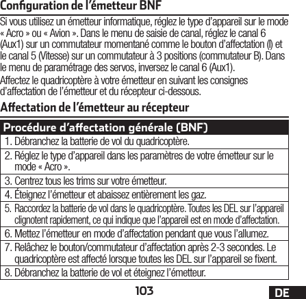 103 DEAectation de l’émetteur au récepteurConﬁguration de l’émetteur BNFSi vous utilisez un émetteur informatique, réglez le type d’appareil sur le mode «Acro» ou «Avion». Dans le menu de saisie de canal, réglez le canal 6 (Aux1) sur un commutateur momentané comme le bouton d’affectation (I) et le canal 5 (Vitesse) sur un commutateur à 3 positions (commutateur B). Dans le menu de paramétrage des servos, inversez le canal 6 (Aux1).Affectez le quadricoptère à votre émetteur en suivant les consignes d’affectation de l’émetteur et du récepteur ci-dessous.Procédure d’aectation générale (BNF)1. Débranchez la batterie de vol du quadricoptère.2. Réglez le type d’appareil dans les paramètres de votre émetteur sur le mode «Acro».3. Centrez tous les trims sur votre émetteur.4. Éteignez l’émetteur et abaissez entièrement les gaz.5. Raccordez la batterie de vol dans le quadricoptère. Toutes les DEL sur l’appareil clignotent rapidement, ce qui indique que l’appareil est en mode d’affectation.6. Mettez l’émetteur en mode d’affectation pendant que vous l’allumez.7. Relâchez le bouton/commutateur d’affectation après 2-3 secondes. Le quadricoptère est affecté lorsque toutes les DEL sur l’appareil se xent.8. Débranchez la batterie de vol et éteignez l’émetteur.