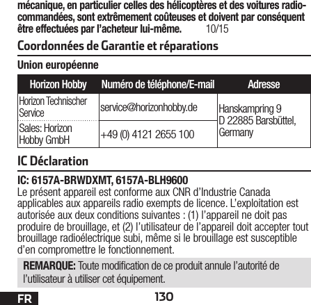 130FRCoordonnées de Garantie et réparationsmécanique, en particulier celles des hélicoptères et des voitures radio-commandées, sont extrêmement coûteuses et doivent par conséquent être effectuées par l’acheteur lui-même. 10/15Union européenneHorizon Hobby Numéro de téléphone/E-mail AdresseHorizon Technischer Serviceservice@horizonhobby.de Hanskampring 9 D 22885 Barsbüttel, GermanySales: Horizon Hobby GmbH +49 (0) 4121 2655 100IC DéclarationIC: 6157A-BRWDXMT, 6157A-BLH9600Le présent appareil est conforme aux CNR d’Industrie Canada applicables aux appareils radio exempts de licence. L’exploitation est autorisée aux deux conditions suivantes : (1) l’appareil ne doit pas produire de brouillage, et (2) l’utilisateur de l’appareil doit accepter tout brouillage radioélectrique subi, même si le brouillage est susceptible d’en compromettre le fonctionnement.REMARQUE: Toute modication de ce produit annule l’autorité de l’utilisateur à utiliser cet équipement.