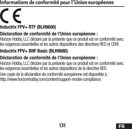 131 FRInformations de conformité pour l’Union européenneInductrix FPV+ RTF (BLH9600)Déclaration de conformité de l’Union européenne :Horizon Hobby, LLC déclare par la présente que ce produit est en conformité avec les exigences essentielles et les autres dispositions des directives RED et CEM.Inductrix FPV+ BNF Basic (BLH9680)Déclaration de conformité de l’Union européenne :Horizon Hobby, LLC déclare par la présente que ce produit est en conformité avec les exigences essentielles et les autres dispositions de la directive RED.Une copie de la déclaration de conformité européenne est disponible à: http://www.horizonhobby.com/content/support-render-compliance.