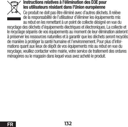 132FRInstructions relatives à l’élimination des D3E pour les utilisateurs résidant dans l’Union européenneCe produit ne doit pas être éliminé avec d’autres déchets. Il relève de la responsabilité de l’utilisateur d’éliminer les équipements mis au rebut en les remettant à un point de collecte désigné en vue du recyclage des déchets d’équipements électriques et électroniques. La collecte et le recyclage séparés de vos équipements au moment de leur élimination aideront à préserver les ressources naturelles et à garantir que les déchets seront recyclés de manière à protéger la santé humaine et l’environnement. Pour plus d’infor-mations quant aux lieux de dépôt de vos équipements mis au rebut en vue du recyclage, veuillez contacter votre mairie, votre service de traitement des ordures ménagères ou le magasin dans lequel vous avez acheté le produit.