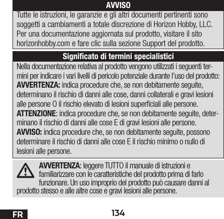 134FRAVVERTENZA: leggere TUTTO il manuale di istruzioni e familiarizzare con le caratteristiche del prodotto prima di farlo funzionare. Un uso improprio del prodotto può causare danni al prodotto stesso e alle altre cose e gravi lesioni alle persone. Nella documentazione relativa al prodotto vengono utilizzati i seguenti ter-mini per indicare i vari livelli di pericolo potenziale durante l’uso del prodotto:AVVERTENZA: indica procedure che, se non debitamente seguite, determinano il rischio di danni alle cose, danni collaterali e gravi lesioni alle persone O il rischio elevato di lesioni superciali alle persone.ATTENZIONE: indica procedure che, se non debitamente seguite, deter-minano il rischio di danni alle cose E di gravi lesioni alle persone.AVVISO: indica procedure che, se non debitamente seguite, possono determinare il rischio di danni alle cose E il rischio minimo o nullo di lesioni alle persone.AVVISOTutte le istruzioni, le garanzie e gli altri documenti pertinenti sono soggetti a cambiamenti a totale discrezione di Horizon Hobby, LLC. Per una documentazione aggiornata sul prodotto, visitare il sito horizonhobby.com e fare clic sulla sezione Support del prodotto.Signiﬁcato di termini specialistici