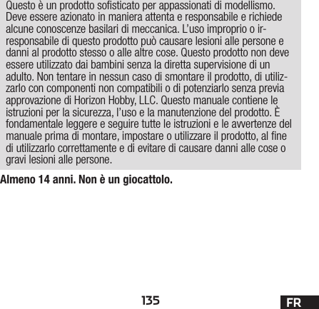 135 FRAlmeno 14 anni. Non è un giocattolo.Questo è un prodotto sosticato per appassionati di modellismo. Deve essere azionato in maniera attenta e responsabile e richiede alcune conoscenze basilari di meccanica. L’uso improprio o ir-responsabile di questo prodotto può causare lesioni alle persone e danni al prodotto stesso o alle altre cose. Questo prodotto non deve essere utilizzato dai bambini senza la diretta supervisione di un adulto. Non tentare in nessun caso di smontare il prodotto, di utiliz-zarlo con componenti non compatibili odi potenziarlo senza previa approvazione di Horizon Hobby, LLC. Questo manuale contiene le istruzioni per la sicurezza, l’uso e la manutenzione del prodotto. È fondamentale leggere e seguire tutte le istruzioni e le avvertenze del manuale prima di montare, impostare o utilizzare il prodotto, alne di utilizzarlo correttamente e di evitare di causare danni alle cose o gravi lesioni alle persone.