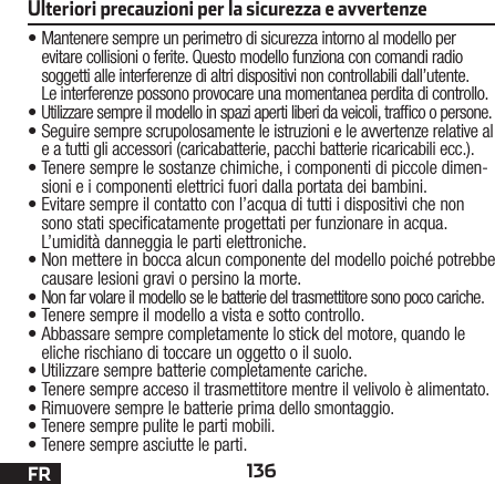 136FR•Mantenere sempre un perimetro di sicurezza intorno al modello per evitare collisioni o ferite. Questo modello funziona con comandi radio soggetti alle interferenze di altri dispositivi non controllabili dall’utente. Leinterferenze possono provocare una momentanea perdita di controllo.•Utilizzare sempre il modello in spazi aperti liberi daveicoli, trafco o persone.•Seguire sempre scrupolosamente le istruzioni e le avvertenze relative al e a tutti gli accessori (caricabatterie, pacchi batterie ricaricabili ecc.).•Tenere sempre le sostanze chimiche, i componenti dipiccole dimen-sioni e i componenti elettrici fuori dallaportata dei bambini.•Evitare sempre il contatto con l’acqua di tutti i dispositivi che non sono stati specicatamente progettati per funzionare in acqua. L’umidità danneggia le parti elettroniche.•Non mettere in bocca alcun componente del modello poiché potrebbe causare lesioni gravi o persino la morte.•Non far volare il modello se le batterie del trasmettitore sono poco cariche.•Tenere sempre il modello a vista e sotto controllo.•Abbassare sempre completamente lo stick del motore, quando le eliche rischiano di toccare un oggetto o il suolo.•Utilizzare sempre batterie completamente cariche.•Tenere sempre acceso il trasmettitore mentre il velivolo è alimentato.•Rimuovere sempre le batterie prima dello smontaggio.• Tenere sempre pulite le parti mobili.•Tenere sempre asciutte le parti.Ulteriori precauzioni per la sicurezza e avvertenze