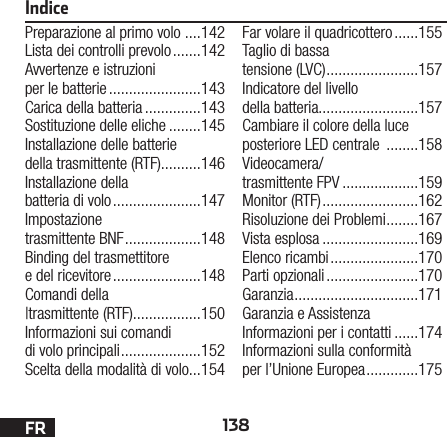 138FRIndicePreparazione al primo volo  ....142Lista dei controlli prevolo .......142Avvertenze e istruzioni per le batterie .......................143Carica della batteria ..............143Sostituzione delle eliche ........145Installazione delle batterie della trasmittente (RTF)..........146Installazione della  batteria di volo ......................147Impostazione trasmittente BNF ...................148Binding del trasmettitore edel ricevitore ......................148Comandi della |trasmittente (RTF).................150Informazioni sui comandi di volo principali ....................152Scelta della modalità di volo ...154Far volare il quadricottero ......155Taglio di bassa tensione (LVC) .......................157Indicatore del livello della batteria.........................157Cambiare il colore della luce posteriore LED centrale  ........158Videocamera/ trasmittente FPV ...................159Monitor (RTF) ........................162Risoluzione dei Problemi ........167Vista esplosa ........................169Elenco ricambi ......................170Parti opzionali .......................170Garanzia ...............................171Garanzia e Assistenza Informazioni per i contatti ......174Informazioni sulla conformità per l’Unione Europea .............175