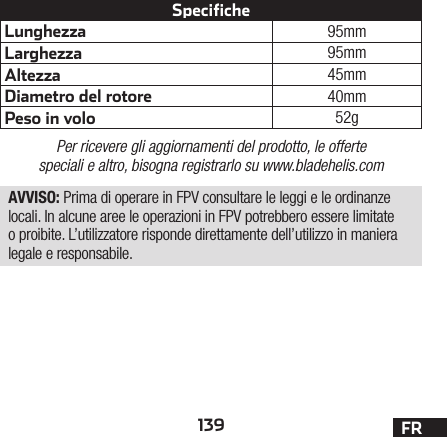 139 FRLunghezza 95mmLarghezza 95mmAltezza 45mmDiametro del rotore 40mmPeso in volo 52gSpecifichePer ricevere gli aggiornamenti del prodotto, le offerte speciali e altro, bisogna registrarlo su www.bladehelis.comAVVISO: Prima di operare in FPV consultare le leggi e le ordinanze locali. In alcune aree le operazioni in FPV potrebbero essere limitate o proibite. L’utilizzatore risponde direttamente dell’utilizzo in maniera legale e responsabile.