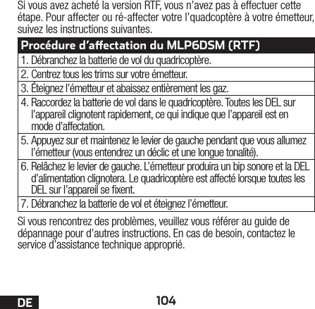 104DESi vous rencontrez des problèmes, veuillez vous référer au guide de dépannage pour d’autres instructions. En cas de besoin, contactez le service d’assistance technique approprié.Si vous avez acheté la version RTF, vous n’avez pas à effectuer cette étape. Pour affecter ou ré-affecter votre l’quadcoptère à votre émetteur, suivez les instructions suivantes.Procédure d’aectation du MLP6DSM (RTF)1. Débranchez la batterie de vol du quadricoptère.2. Centrez tous les trims sur votre émetteur.3. Éteignez l’émetteur et abaissez entièrement les gaz.4. Raccordez la batterie de vol dans le quadricoptère. Toutes les DEL sur l’appareil clignotent rapidement, ce qui indique que l’appareil est en mode d’affectation.5. Appuyez sur et maintenez le levier de gauche pendant que vous allumez l’émetteur (vous entendrez un déclic et une longue tonalité).6. Relâchez le levier de gauche. L’émetteur produira un bip sonore et la DEL d’alimentation clignotera. Le quadricoptère est affecté lorsque toutes les DEL sur l’appareil se xent.7. Débranchez la batterie de vol et éteignez l’émetteur.