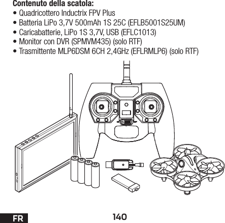 140FRContenuto della scatola:•Quadricottero Inductrix FPV Plus•Batteria LiPo 3,7V 500mAh 1S 25C (EFLB5001S25UM)•Caricabatterie, LiPo 1S 3,7V, USB (EFLC1013)•Monitor con DVR (SPMVM435) (solo RTF)•Trasmittente MLP6DSM 6CH 2,4GHz (EFLRMLP6) (solo RTF)