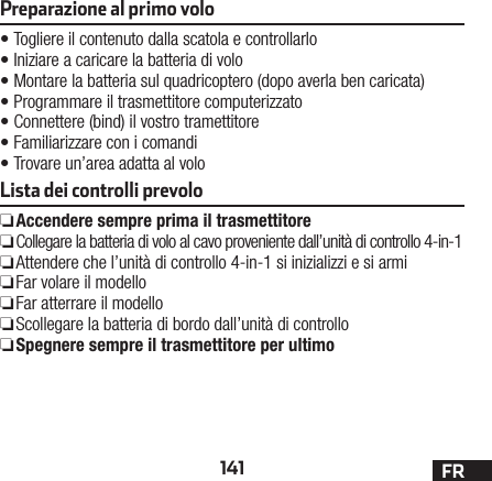 141 FRPreparazione al primo volo •Togliere il contenuto dalla scatola e controllarlo •Iniziare a caricare la batteria di volo •Montare la batteria sul quadricoptero (dopo averla ben caricata) •Programmare il trasmettitore computerizzato •Connettere (bind) il vostro tramettitore •Familiarizzare con i comandi •Trovare un’area adatta al voloLista dei controlli prevolo ❏Accendere sempre prima il trasmettitore ❏Collegare la batteria di volo al cavo proveniente dall’unità di controllo 4-in-1  ❏Attendere che l’unità di controllo 4-in-1 si inizializzi e si armi  ❏Far volare il modello  ❏Far atterrare il modello  ❏Scollegare la batteria di bordo dall’unità di controllo  ❏Spegnere sempre il trasmettitore per ultimo