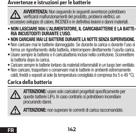 142FRAvvertenze e istruzioni per le batterieAVVERTENZA: Non seguendo le seguenti avvertenze potrebbero vericarsi malfunzionamenti del prodotto, problemi elettrici, un eccessivo sviluppo di calore, INCENDI e in denitiva lesioni e danni materiali.•NON LASCIARE MAI L’ALIMENTATORE, IL CARICABATTERIE E LA BATTE-RIA INCUSTODITI DURANTE L’USO.•NON CARICARE MAI LE BATTERIE DURANTE LA NOTTE SENZA SUPERVISIONE.•Non caricare mai le batterie danneggiate. Se durante la carica o durante l’uso si forma un rigonamento della batteria, interrompere direttamente l’uso/la carica. •Usare sempre la batteria e il caricabatteria inclusi nella confezione. Sconnettere la batteria dopo la carica.•Caricare sempre le batterie lontano da materiali inammabili in un luogo ben ventilato. •Non caricare, trasportare o conservare mai le batterie in ambienti estremamente caldi, freddi o esposti al sole (la temperatura consigliata è compresa tra 5 e 49 °C).Carica della batteria ATTENZIONE: usare solo caricatori progettati specicamente per queste batterie LiPo. In caso contrario si potrebbero incendiare procurando danni.ATTENZIONE: non superare le correnti di carica raccomandate.