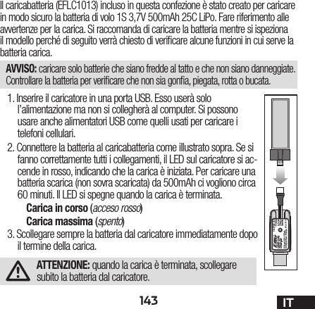 143 ITIl caricabatteria (EFLC1013) incluso in questa confezione è stato creato per caricare in modo sicuro la batteria di volo 1S 3,7V 500mAh 25C LiPo. Fare riferimento alle avvertenze per la carica. Si raccomanda di caricare la batteria mentre si ispeziona il modello perché di seguito verrà chiesto di veri care alcune funzioni in cui serve la batteria carica.AVVISO: caricare solo batterie che siano fredde al tatto e che non siano danneggiate. Controllare la batteria per veri care che non sia gon a, piegata, rotta o bucata.1. Inserire il caricatore in una porta USB. Esso userà solo l’alimentazione ma non si collegherà al computer. Si possono usare anche alimentatori USB come quelli usati per caricare i telefoni cellulari.2. Connettere la batteria al caricabatteria come illustrato sopra. Se si fanno correttamente tutti i collegamenti, il LED sul caricatore si ac-cende in rosso, indicando che la carica è iniziata. Per caricare una batteria scarica (non sovra scaricata) da 500mAh ci vogliono circa 60 minuti. Il LED si spegne quando la carica è terminata.Carica in corso (acceso rosso)Carica massima (spento)3. Scollegare sempre la batteria dal caricatore immediatamente dopo il termine della carica.ATTENZIONE: quando la carica è terminata, scollegare subito la batteria dal caricatore.USB Li-PoChargerEFLC1013SOLID RED LED–ChargingDC Input:5.0V    500mADC Output:4.2V    500mALED OFF–Charge Complete