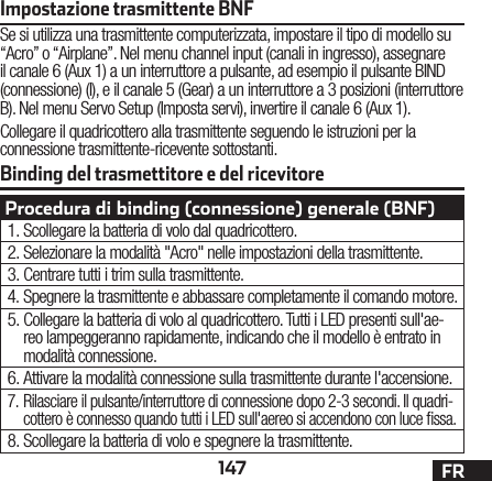 147 FRBinding del trasmettitore e del ricevitoreImpostazione trasmittente BNFSe si utilizza una trasmittente computerizzata, impostare il tipo di modello su “Acro” o “Airplane”. Nel menu channel input (canali in ingresso), assegnare il canale 6 (Aux 1) a un interruttore a pulsante, ad esempio il pulsante BIND (connessione) (I), e il canale 5 (Gear) a un interruttore a 3 posizioni (interruttore B). Nel menu Servo Setup (Imposta servi), invertire il canale 6 (Aux 1).Collegare il quadricottero alla trasmittente seguendo le istruzioni per la connessione trasmittente-ricevente sottostanti.Procedura di binding (connessione) generale (BNF)1. Scollegare la batteria di volo dal quadricottero.2. Selezionare la modalità &quot;Acro&quot; nelle impostazioni della trasmittente.3. Centrare tutti i trim sulla trasmittente.4. Spegnere la trasmittente e abbassare completamente il comando motore.5. Collegare la batteria di volo al quadricottero. Tutti i LED presenti sull&apos;ae-reo lampeggeranno rapidamente, indicando che il modello è entrato in modalità connessione.6. Attivare la modalità connessione sulla trasmittente durante l&apos;accensione.7. Rilasciare il pulsante/interruttore di connessione dopo 2-3 secondi. Il quadri-cottero è connesso quando tutti i LED sull&apos;aereo si accendono con luce ssa.8. Scollegare la batteria di volo e spegnere la trasmittente.