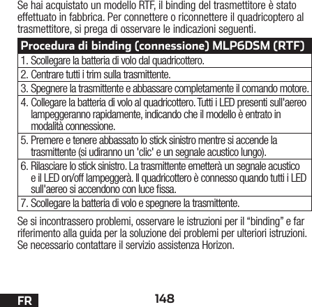 148FRSe si incontrassero problemi, osservare le istruzioni per il “binding” e far riferimento alla guida per la soluzione dei problemi per ulteriori istruzioni. Se necessario contattare il servizio assistenza Horizon.Se hai acquistato un modello RTF, il binding del trasmettitore è stato effettuato in fabbrica. Per connettere o riconnettere il quadricoptero al trasmettitore, si prega di osservare le indicazioni seguenti.Procedura di binding (connessione) MLP6DSM (RTF)1. Scollegare la batteria di volo dal quadricottero.2. Centrare tutti i trim sulla trasmittente.3. Spegnere la trasmittente e abbassare completamente il comando motore.4. Collegare la batteria di volo al quadricottero. Tutti i LED presenti sull&apos;aereo lampeggeranno rapidamente, indicando che il modello è entrato in modalità connessione.5. Premere e tenere abbassato lo stick sinistro mentre si accende la trasmittente (si udiranno un &apos;clic&apos; e un segnale acustico lungo).6. Rilasciare lo stick sinistro. La trasmittente emetterà un segnale acustico e il LED on/off lampeggerà. Il quadricottero è connesso quando tutti i LED sull&apos;aereo si accendono con luce ssa.7. Scollegare la batteria di volo e spegnere la trasmittente.