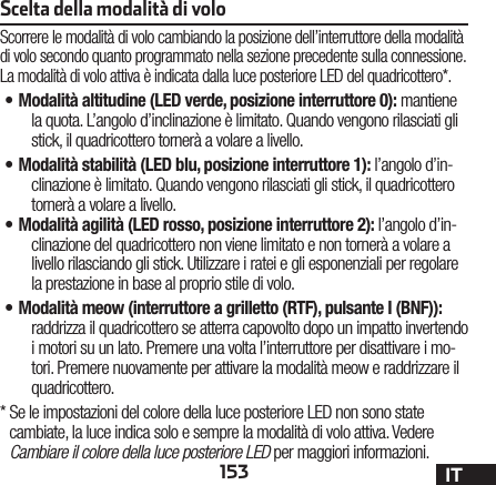 153 ITScelta della modalità di voloScorrere le modalità di volo cambiando la posizione dell’interruttore della modalità di volo secondo quanto programmato nella sezione precedente sulla connessione. La modalità di volo attiva è indicata dalla luce posteriore LED del quadricottero*.•M odalità altitudine (LED verde, posizione interruttore 0): mantiene la quota. L’angolo d’inclinazione è limitato. Quando vengono rilasciati gli stick, il quadricottero tornerà a volare a livello.•M odalità stabilità (LED blu, posizione interruttore 1): l’angolo d’in-clinazione è limitato. Quando vengono rilasciati gli stick, il quadricottero tornerà a volare a livello.•M odalità agilità (LED rosso, posizione interruttore 2): l’angolo d’in-clinazione del quadricottero non viene limitato e non tornerà a volare a livello rilasciando gli stick. Utilizzare i ratei e gli esponenziali per regolare la prestazione in base al proprio stile di volo.•M odalità meow (interruttore a grilletto (RTF), pulsante I (BNF)): raddrizza il quadricottero se atterra capovolto dopo un impatto invertendo i motori su un lato. Premere una volta l’interruttore per disattivare i mo-tori. Premere nuovamente per attivare la modalità meow e raddrizzare il quadricottero.*  Se le impostazioni del colore della luce posteriore LED non sono state cambiate, la luce indica solo e sempre la modalità di volo attiva. Vedere Cambiare il colore della luce posteriore LED per maggiori informazioni.