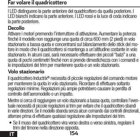 154ITI LED distinguono la parte anteriore del quadricottero da quella posteriore. I LED bianchi indicano la parte anteriore. I LED rossi e la luce di coda indicano la parte posteriore.DecolloAttivare i motori premendo l’interruttore di attivazione. Aumentare la potenza nché il modello non raggiunge una quota di circa 600 mm (2 piedi) in volo stazionario a bassa quota e concentrarsi sul bilanciamento dello stick del mo-tore in modo che il quadricottero si mantenga a un’altitudine costante in volo stazionario. In alcuni casi, sarà necessario effettuare dei piccoli “balzi” a una quota di pochi centimetri nché non si prende dimestichezza con i comandi e le impostazioni dei trim per mantenere quota e un volo stazionario. Volo stazionarioIl quadricottero Inductrix® necessita di piccole regolazioni del comando motore per mantenere la quota in volo stazionario. Ricordare di effettuare soltanto regolazioni minime. Regolazioni più ampie potrebbero causare la perdita di controllo dell’aeromodello o un impatto.Mentre si cerca di raggiungere un volo stazionario a bassa quota, controllare l’even-tuale necessità di piccole regolazioni ai trim per evitare che il quadricottero sbandi in varie direzioni. Se il modello sbanda senza alcun comando dai controlli direzionali, atterrare prima di effettuare qualsiasi regolazione alle impostazioni dei trim.•Se il muso del quadricottero vira verso destra o verso sinistra, regolare il trim del timone nella direzione opposta.Far volare il quadricottero