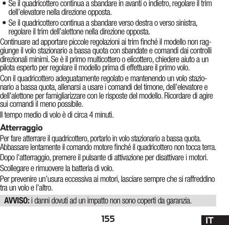 155 IT•Se il quadricottero continua a sbandare in avanti o indietro, regolare il trim dell’elevatore nella direzione opposta.•Se il quadricottero continua a sbandare verso destra o verso sinistra, regolare il trim dell’alettone nella direzione opposta.Continuare ad apportare piccole regolazioni ai trim nché il modello non rag-giunge il volo stazionario a bassa quota con sbandate e comandi dai controlli direzionali minimi. Se è il primo multicottero o elicottero, chiedere aiuto a un pilota esperto per regolare il modello prima di effettuare il primo volo.Con il quadricottero adeguatamente regolato e mantenendo un volo stazio-nario a bassa quota, allenarsi a usare i comandi del timone, dell’elevatore e dell’alettone per famigliarizzare con le risposte del modello. Ricordare di agire sui comandi il meno possibile.Il tempo medio di volo è di circa 4 minuti.AtterraggioPer fare atterrare il quadricottero, portarlo in volo stazionario a bassa quota. Abbassare lentamente il comando motore nché il quadricottero non tocca terra.Dopo l’atterraggio, premere il pulsante di attivazione per disattivare i motori.Scollegare e rimuovere la batteria di volo.Per prevenire un’usura eccessiva ai motori, lasciare sempre che si raffreddino tra un volo e l’altro.AVVISO: i danni dovuti ad un impatto non sono coperti da garanzia.