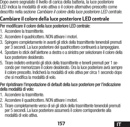 157 ITCambiare il colore della luce posteriore LED centrale Dopo avere segnalato il livello di carica della batteria, la luce posteriore LED indica la modalità di volo attiva o il colore alternativo prescelto come descritto nella sezione Cambiare il colore della luce posteriore LED centrale.Per modiﬁcare il colore della luce posteriore LED centrale:1.  Accendere la trasmittente.2.  Accendere il quadricottero. NON attivare i motori.3.  Spingere completamente in avanti gli stick della trasmittente tenendoli premuti per 3 secondi. La luce posteriore del quadricottero continuerà a lampeggiare.4.  Spostare lo stick dell&apos;alettone a destra o a sinistra per selezionare il colore della luce posteriore desiderato.5.  Tirare indietro entrambi gli stick della trasmittente e tenerli premuti per 1 se-condo per memorizzare il colore desiderato. Ora la luce posteriore avrà sempre il colore prescelto. Indicherà la modalità di volo attiva per circa 1 secondo dopo che si modica la modalità di volo.Per ripristinare l&apos;impostazione di default della luce posteriore per l&apos;indicazione della modalità di volo:1.  Accendere la trasmittente.2.  Accendere il quadricottero. NON attivare i motori.3.  Tirare completamente verso di sé gli stick della trasmittente tenendoli premuti per 5 secondi. La luce posteriore assumerà il colore corrispondente alla modalità di volo attiva.