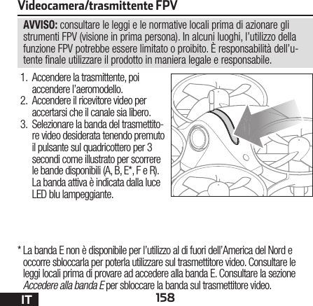 158ITAVVISO: consultare le leggi e le normative locali prima di azionare gli strumenti FPV (visione in prima persona). In alcuni luoghi, l’utilizzo della funzione FPV potrebbe essere limitato o proibito. È responsabilità dell’u-tente  nale utilizzare il prodotto in maniera legale e responsabile.Videocamera/trasmittente FPV1.  Accendere la trasmittente, poi accendere l’aeromodello.2.  Accendere il ricevitore video per accertarsi che il canale sia libero.3.  Selezionare la banda del trasmettito-re video desiderata tenendo premuto il pulsante sul quadricottero per 3 secondi come illustrato per scorrere le bande disponibili (A, B, E*, F e R). La banda attiva è indicata dalla luce LED blu lampeggiante.*  La banda E non è disponibile per l’utilizzo al di fuori dell’America del Nord e occorre sbloccarla per poterla utilizzare sul trasmettitore video. Consultare le leggi locali prima di provare ad accedere alla banda E. Consultare la sezione Accedere alla banda E per sbloccare la banda sul trasmettitore video.