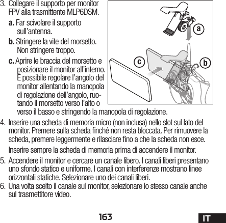 163 ITabc3.  Collegare il supporto per monitor FPV alla trasmittente MLP6DSM.a. Far scivolare il supporto sull’antenna.b. Stringere la vite del morsetto.Non stringere troppo.c. Aprire le braccia del morsetto e posizionare il monitor all’interno. È possibile regolare l’angolo del monitor allentando la manopola di regolazione dell’angolo, ruo-tando il morsetto verso l’alto o verso il basso e stringendo la manopola di regolazione.4.  Inserire una scheda di memoria micro (non inclusa) nello slot sul lato del monitor. Premere sulla scheda  nché non resta bloccata. Per rimuovere la scheda, premere leggermente e rilasciare  no a che la scheda non esce.Inserire sempre la scheda di memoria prima di accendere il monitor.5.  Accendere il monitor e cercare un canale libero. I canali liberi presentano uno sfondo statico e uniforme. I canali con interferenze mostrano linee orizzontali statiche. Selezionare uno dei canali liberi.6.  Una volta scelto il canale sul monitor, selezionare lo stesso canale anche sul trasmettitore video.