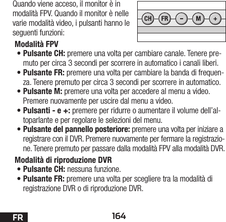 164FRQuando viene acceso, il monitor è in modalità FPV. Quando il monitor è nelle varie modalità video, i pulsanti hanno le seguenti funzioni:Modalità FPV •Pulsante CH: premere una volta per cambiare canale. Tenere pre-muto per circa 3 secondi per scorrere in automatico i canali liberi.•Pulsante FR: premere una volta per cambiare la banda di frequen-za. Tenere premuto per circa 3 secondi per scorrere in automatico.•Pulsante M: premere una volta per accedere al menu a video. Premere nuovamente per uscire dal menu a video.•Pulsanti - e +: premere per ridurre o aumentare il volume dell’al-toparlante e per regolare le selezioni del menu.•Pulsante del pannello posteriore: premere una volta per iniziare a registrare con il DVR. Premere nuovamente per fermare la registrazio-ne. Tenere premuto per passare dalla modalità FPV alla modalità DVR.Modalità di riproduzione DVR •Pulsante CH: nessuna funzione.•Pulsante FR: premere una volta per scegliere tra la modalità di registrazione DVR o di riproduzione DVR. 