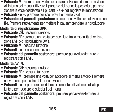 165 FR•Pulsante M: Premere una volta per entrare nel/uscire dal menu a video. All’interno del menu, utilizzare il pulsante del pannello posteriore per sele-zionare la voce desiderata e i pulsanti - e + per regolare le impostazioni.•Pulsanti - e +: premere per scorrere i le memorizzati. •Pulsante del pannello posteriore: premere una volta per selezionare un le. Premere nuovamente per mettere in pausa/riprendere la riproduzione.Modalità di registrazione DVR: •Pulsante CH: nessuna funzione.•Pulsante FR: premere una volta per scegliere tra la modalità di registra-zione DVR o di riproduzione DVR. •Pulsante M: nessuna funzione.•Pulsanti - e +: nessuna funzione.•Pulsante del pannello posteriore: premere per avviare/fermare la registrare con il DVR.Modalità AV IN:•Pulsante CH: nessuna funzione.•Pulsante FR: nessuna funzione.•Pulsante M: premere una volta per accedere al menu a video. Premere nuovamente per uscire dal menu a video.•Pulsanti - e +: premere per ridurre o aumentare il volume dell’altopar-lante e per regolare le selezioni del menu.•Pulsante del pannello posteriore: premere per avviare/fermare la registrare con il DVR.