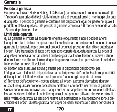 170ITGaranziaPeriodo di garanziaGaranzia esclusiva - Horizon Hobby, LLC (Horizon) garantisce che il prodotto acquistato (il “Prodotto”) sarà privo di difetti relativi ai materiali e di eventuali errori di montaggio alla data di acquisto.  Il periodo di garanzia è conforme alle disposizioni legali del paese nel quale il prodotto è stato acquistato. Tale periodo di garanzia ammonta a 6 mesi e si estende ad altri 18 mesi dopo tale termine.Limiti della garanzia(a) La garanzia è limitata all’acquirente originale (Acquirente) e non è cedibile a terzi. L’acquirente ha il diritto a far riparare o a far sostituire la merce durante il periodo di questa garanzia. La garanzia copre solo quei prodotti acquistati presso un rivenditore autorizzato Horizon. Altre transazioni di terze parti non sono coperte da questa garanzia. La prova di acquisto è necessaria per far valere il diritto di garanzia. Inoltre, Horizon si riserva il diritto di cambiare o modificare i termini di questa garanzia senza alcun preavviso e di escludere tutte le altre garanzie già esistenti.(b) Horizon non si assume alcuna garanzia per la disponibilità del prodotto, per l’adeguatezza o l’idoneità del prodotto a particolari previsti dall’utente. È sola responsabilità dell’acquirente il fatto di verificare se il prodotto è adatto agli scopi da lui previsti.(c) Richiesta dell’acquirente – spetta soltanto a Horizon, a propria discrezione riparare o  sostituire qualsiasi prodotto considerato difettoso e che rientra nei termini di garanzia. Queste sono le uniche rivalse a cui l’acquirente si può appellare, se un prodotto è difettoso.Horizon si riserva il diritto di controllare qualsiasi componente utilizzato che viene coinvolto nella rivalsa di garanzia. Le decisioni relative alla sostituzione o alla riparazione sono a dis-crezione di Horizon. Questa garanzia non copre dei danni superficiali o danni per cause di 