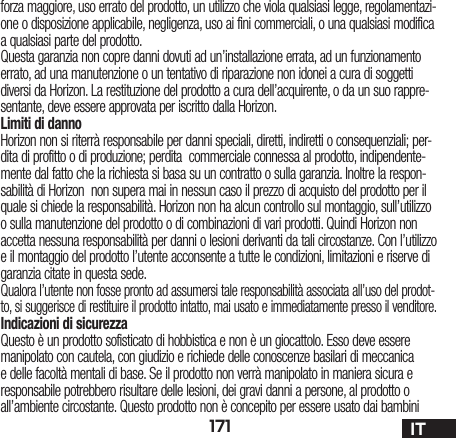 171 ITforza maggiore, uso errato del prodotto, un utilizzo che viola qualsiasi legge, regolamentazi-one o disposizione applicabile, negligenza, uso ai fini commerciali, o una qualsiasi modifica a qualsiasi parte del prodotto.Questa garanzia non copre danni dovuti ad un’installazione errata, ad un funzionamento errato, ad una manutenzione o un tentativo di riparazione non idonei a cura di soggetti diversi da Horizon. La restituzione del prodotto a cura dell’acquirente, o da un suo rappre-sentante, deve essere approvata per iscritto dalla Horizon.Limiti di dannoHorizon non si riterrà responsabile per danni speciali, diretti, indiretti o consequenziali; per-dita di profitto o di produzione; perdita  commerciale connessa al prodotto, indipendente-mente dal fatto che la richiesta si basa su un contratto o sulla garanzia. Inoltre la respon-sabilità di Horizon  non supera mai in nessun caso il prezzo di acquisto del prodotto per il quale si chiede la responsabilità. Horizon non ha alcun controllo sul montaggio, sull’utilizzo o sulla manutenzione del prodotto o di combinazioni di vari prodotti. Quindi Horizon non accetta nessuna responsabilità per danni o lesioni derivanti da tali circostanze. Con l’utilizzo e il montaggio del prodotto l’utente acconsente a tutte le condizioni, limitazioni e riserve di garanzia citate in questa sede. Qualora l’utente non fosse pronto ad assumersi tale responsabilità associata all’uso del prodot-to, si suggerisce di restituire il prodotto intatto, mai usato e immediatamente presso il venditore. Indicazioni di sicurezzaQuesto è un prodotto sofisticato di hobbistica e non è un giocattolo. Esso deve essere manipolato con cautela, con giudizio e richiede delle conoscenze basilari di meccanica e delle facoltà mentali di base. Se il prodotto non verrà manipolato in maniera sicura e responsabile potrebbero risultare delle lesioni, dei gravi danni a persone, al prodotto o all’ambiente circostante. Questo prodotto non è concepito per essere usato dai bambini 