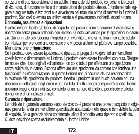 172ITsenza una diretta supervisione di un adulto. Il manuale del prodotto contiene le istruzioni di sicurezza, di funzionamento e di manutenzione del prodotto stesso. È fondamentale leg-gere e seguire tutte le istruzioni e le avvertenze nel manuale prima di mettere in funzione il prodotto. Solo così si eviterà un utilizzo errato e si preverranno incidenti, lesioni o danni.Domande, assistenza e riparazioniIl vostro negozio locale e/o luogo di acquisto non possono fornire garanzie di assistenza o riparazione senza previo colloquio con Horizon. Questo vale anche per le riparazioni in garan-zia. Quindi in tale casi bisogna interpellare un rivenditore, che si metterà in contatto subito con Horizon per prendere una decisione che vi possa aiutare nel più breve tempo possibile.Manutenzione e riparazioneSe il prodotto deve essere ispezionato o riparato, si prega di rivolgersi ad un rivenditore specializzato o direttamente ad Horizon. Il prodotto deve essere imballato con cura. Bisogna far notare che i box originali solitamente non sono adatti per effettuare una spedizione senza subire alcun danno. Bisogna effettuare una spedizione via corriere che fornisce una tracciabilità e un’assicurazione, in quanto Horizon non si assume alcuna responsabilità in relazione alla spedizione del prodotto. Inserire il prodotto in una busta assieme ad una descrizione dettagliata degli errori e ad una lista di tutti i singoli componenti spediti. Inoltre abbiamo bisogno di un indirizzo completo, di un numero di telefono per chiedere ulteriori domande e di un indirizzo e-mail.Garanzia e riparazioneLe richieste in garanzia verranno elaborate solo se è presente una prova d’acquisto in origi-nale proveniente da un rivenditore specializzato autorizzato, nella quale è ben visibile la data di acquisto. Se la garanzia viene confermata, allora il prodotto verrà riparato o sostituito. Questa decisione spetta esclusivamente a Horizon Hobby. 