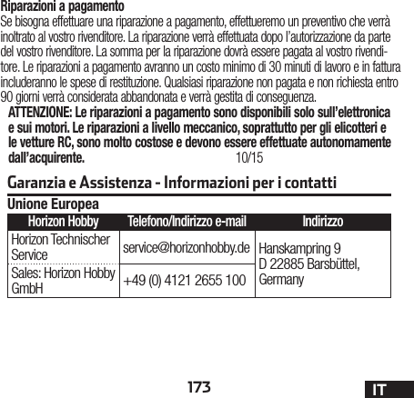 173 ITRiparazioni a pagamentoSe bisogna effettuare una riparazione a pagamento, effettueremo un preventivo che verrà inoltrato al vostro rivenditore. La riparazione verrà effettuata dopo l’autorizzazione da parte del vostro rivenditore. La somma per la riparazione dovrà essere pagata al vostro rivendi-tore. Le riparazioni a pagamento avranno un costo minimo di 30 minuti di lavoro e in fattura includeranno le spese di restituzione. Qualsiasi riparazione non pagata e non richiesta entro 90 giorni verrà considerata abbandonata e verrà gestita di conseguenza.ATTENZIONE: Le riparazioni a pagamento sono disponibili solo sull’elettronica e sui motori. Le riparazioni a livello meccanico, soprattutto per gli elicotteri e le vetture RC, sono molto costose e devono essere effettuate autonomamente dall’acquirente. 10/15Garanzia e Assistenza - Informazioni per i contattiUnione EuropeaHorizon Hobby Telefono/Indirizzo e-mail IndirizzoHorizon Technischer Service service@horizonhobby.de Hanskampring 9 D 22885 Barsbüttel, GermanySales: Horizon Hobby GmbH +49 (0) 4121 2655 100