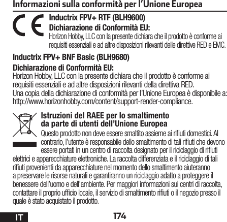 174ITInformazioni sulla conformità per l’Unione EuropeaInductrix FPV+ RTF (BLH9600)Dichiarazione di Conformità EU: Horizon Hobby, LLCcon la presente dichiara che il prodotto è conforme ai requisiti essenziali e ad altre disposizioni rilevanti delle direttive RED e EMC.Inductrix FPV+ BNF Basic (BLH9680)Dichiarazione di Conformità EU:Horizon Hobby, LLCcon la presente dichiara che il prodotto è conforme ai requisiti essenziali e ad altre disposizioni rilevanti della direttiva RED.Una copia della dichiarazione di conformità per l’Unione Europea è disponibile a: http://www.horizonhobby.com/content/support-render-compliance.Istruzioni del RAEE per lo smaltimento da parte di utenti dell’Unione EuropeaQuesto prodotto non deve essere smaltito assieme ai riuti domestici. Al contrario, l’utente è responsabile dello smaltimento di tali riuti che devono essere portati in un centro di raccolta designato per il riciclaggio di riuti elettrici e apparecchiature elettroniche. La raccolta differenziata e il riciclaggio di tali riuti provenienti da apparecchiature nel momento dello smaltimento aiuteranno a preservare le risorse naturali e garantiranno un riciclaggio adatto a proteggere il benessere dell’uomo e dell’ambiente. Per maggiori informazioni sui centri di raccolta, contattare il proprio ufcio locale, il servizio di smaltimento riuti o il negozio presso il quale è stato acquistato il prodotto.