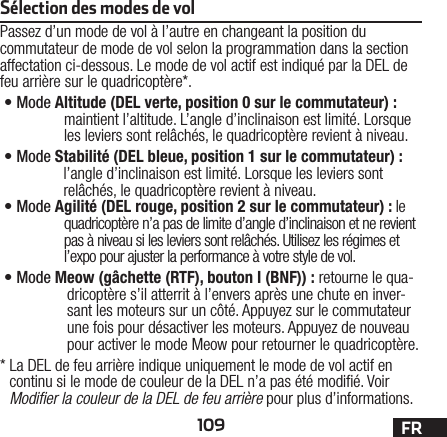 109 FRSélection des modes de volPassez d’un mode de vol à l’autre en changeant la position du commutateur de mode de vol selon la programmation dans la section affectation ci-dessous. Le mode de vol actif est indiqué par la DEL de feu arrière sur le quadricoptère*.•Mode A ltitude (DEL verte, position 0 sur le commutateur): maintient l’altitude. L’angle d’inclinaison est limité. Lorsque les leviers sont relâchés, le quadricoptère revient à niveau.•Mode S tabilité (DEL bleue, position 1 sur le commutateur): l’angle d’inclinaison est limité. Lorsque les leviers sont relâchés, le quadricoptère revient à niveau.•Mode A gilité (DEL rouge, position 2 sur le commutateur): le quadricoptère n’a pas de limite d’angle d’inclinaison et ne revient pas à niveau si les leviers sont relâchés. Utilisez les régimes et l’expo pour ajuster la performance à votre style de vol.•Mode M eow (gâchette (RTF), bouton I (BNF)): retourne le qua-dricoptère s’il atterrit à l’envers après une chute en inver-sant les moteurs sur un côté. Appuyez sur le commutateur une fois pour désactiver les moteurs. Appuyez de nouveau pour activer le mode Meow pour retourner le quadricoptère.*  La DEL de feu arrière indique uniquement le mode de vol actif en continu si le mode de couleur de la DEL n’a pas été modié. Voir Modiﬁer la couleur de la DEL de feu arrière pour plus d’informations.